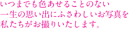 いつまでも色あせることのない一生の思い出にふさわしいお写真を私たちがお撮りいたします。